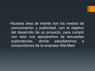 Nuestra área de interés son los medios de
 comunicación y publicidad, con el objetivo
 del desarrollo de un proyecto, para cumplir
 con esto nos apoyaremos de encuestas
 exploratorias, donde estudiaremos a
 consumidores de la empresa Wal-Mart.
 