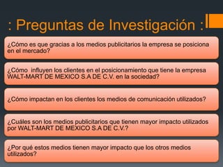 : Preguntas de Investigación :
¿Cómo es que gracias a los medios publicitarios la empresa se posiciona
en el mercado?


¿Cómo influyen los clientes en el posicionamiento que tiene la empresa
WALT-MART DE MEXICO S.A DE C.V. en la sociedad?


¿Cómo impactan en los clientes los medios de comunicación utilizados?


¿Cuáles son los medios publicitarios que tienen mayor impacto utilizados
por WALT-MART DE MEXICO S.A DE C.V.?


¿Por qué estos medios tienen mayor impacto que los otros medios
utilizados?
 