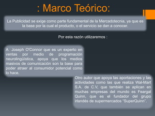 : Marco Teórico:
La Publicidad se exige como parte fundamental de la Mercadotecnia, ya que es
         la base por la cual el producto, o el servicio se dan a conocer.

                             Por esta razón utilizaremos :


A Joseph O'Connor que es un experto en
ventas por medio de programación
neurolingüística, apoya que los medios
masivos de comunicación son la base para
poder atraer al consumidor potencial como
lo hace.
                                      Otro autor que apoya las aportaciones y las
                                      actividades como las que realiza Wal-Mart
                                      S.A. de C.V, que también se aplican en
                                      muchas empresas del mundo es Feargal
                                      Quinn, que es el fundador del grupo
                                      irlandés de supermercados “SuperQuinn”.
 