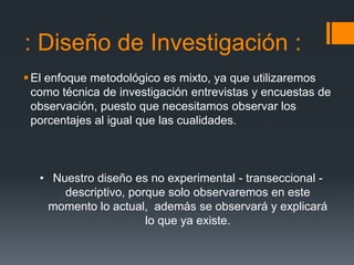 : Diseño de Investigación :
 El enfoque metodológico es mixto, ya que utilizaremos
  como técnica de investigación entrevistas y encuestas de
  observación, puesto que necesitamos observar los
  porcentajes al igual que las cualidades.



   • Nuestro diseño es no experimental - transeccional -
       descriptivo, porque solo observaremos en este
    momento lo actual, además se observará y explicará
                       lo que ya existe.
 
