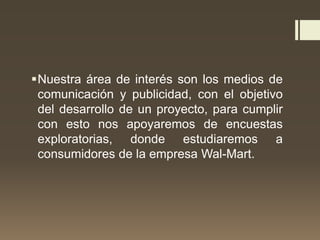 Nuestra área de interés son los medios de
comunicación y publicidad, con el objetivo
del desarrollo de un proyecto, para cumplir
con esto nos apoyaremos de encuestas
exploratorias, donde estudiaremos a
consumidores de la empresa Wal-Mart.
 
