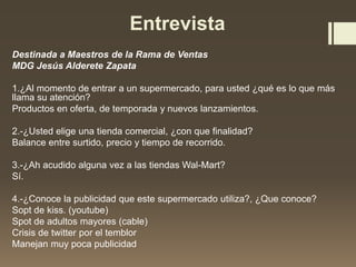 Entrevista
Destinada a Maestros de la Rama de Ventas
MDG Jesús Alderete Zapata
1.¿Al momento de entrar a un supermercado, para usted ¿qué es lo que más
llama su atención?
Productos en oferta, de temporada y nuevos lanzamientos.
2.-¿Usted elige una tienda comercial, ¿con que finalidad?
Balance entre surtido, precio y tiempo de recorrido.
3.-¿Ah acudido alguna vez a las tiendas Wal-Mart?
Sí.
4.-¿Conoce la publicidad que este supermercado utiliza?, ¿Que conoce?
Sopt de kiss. (youtube)
Spot de adultos mayores (cable)
Crisis de twitter por el temblor
Manejan muy poca publicidad
 