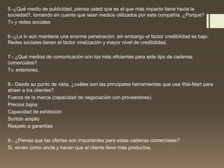 5.-¿Qué medio de publicidad, piensa usted que es el que más impacto tiene hacia la
sociedad?, tomando en cuenta que sean medios utilizados por esta compañía. ¿Porque?
Tv y redes sociales
6.-¿La tv aún mantiene una enorme penetración, sin embargo el factor credibilidad es bajo.
Redes sociales tienen el factor viralización y mayor nivel de credibilidad.
7.- ¿Qué medios de comunicación son los más eficientes para este tipo de cadenas
comerciales?
Tv, exteriores.
8.- Desde su punto de vista, ¿cuáles son las principales herramientas que usa Wal-Mart para
atraer a los clientes?
Fuerza de la marca (capacidad de negociación con proveedores)
Precios bajos
Capacidad de exhibición
Surtido amplio
Respeto a garantías
9.- ¿Piensa que las ofertas son importantes para estas cadenas comerciales?
Si, sirven como ancla y hacen que el cliente lleve más productos.
 