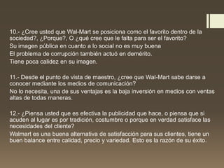 10.- ¿Cree usted que Wal-Mart se posiciona como el favorito dentro de la
sociedad?, ¿Porque?, O ¿qué cree que le falta para ser el favorito?
Su imagen pública en cuanto a lo social no es muy buena
El problema de corrupción también actuó en demérito.
Tiene poca calidez en su imagen.
11.- Desde el punto de vista de maestro, ¿cree que Wal-Mart sabe darse a
conocer mediante los medios de comunicación?
No lo necesita, una de sus ventajas es la baja inversión en medios con ventas
altas de todas maneras.
12.- ¿Piensa usted que es efectiva la publicidad que hace, o piensa que si
acuden al lugar es por tradición, costumbre o porque en verdad satisface las
necesidades del cliente?
Walmart es una buena alternativa de satisfacción para sus clientes, tiene un
buen balance entre calidad, precio y variedad. Esto es la razón de su éxito.
 