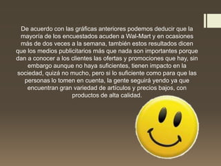 De acuerdo con las gráficas anteriores podemos deducir que la
mayoría de los encuestados acuden a Wal-Mart y en ocasiones
más de dos veces a la semana, también estos resultados dicen
que los medios publicitarios más que nada son importantes porque
dan a conocer a los clientes las ofertas y promociones que hay, sin
embargo aunque no haya suficientes, tienen impacto en la
sociedad, quizá no mucho, pero si lo suficiente como para que las
personas lo tomen en cuenta, la gente seguirá yendo ya que
encuentran gran variedad de artículos y precios bajos, con
productos de alta calidad.
 