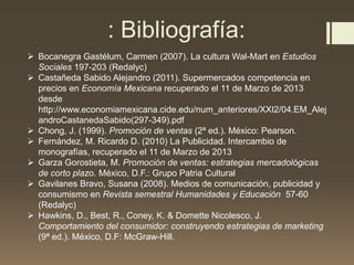  Bocanegra Gastélum, Carmen (2007). La cultura Wal-Mart en Estudios
Sociales 197-203 (Redalyc)
 Castañeda Sabido Alejandro (2011). Supermercados competencia en
precios en Economía Mexicana recuperado el 11 de Marzo de 2013
desde
http://www.economiamexicana.cide.edu/num_anteriores/XXI2/04.EM_Alej
androCastanedaSabido(297-349).pdf
 Chong, J. (1999). Promoción de ventas (2ª ed.). México: Pearson.
 Fernández, M. Ricardo D. (2010) La Publicidad. Intercambio de
monografías, recuperado el 11 de Marzo de 2013
 Garza Gorostieta, M. Promoción de ventas: estrategias mercadológicas
de corto plazo. México, D.F.: Grupo Patria Cultural
 Gavilanes Bravo, Susana (2008). Medios de comunicación, publicidad y
consumismo en Revista semestral Humanidades y Educación 57-60
(Redalyc)
 Hawkins, D., Best, R., Coney, K. & Domette Nicolesco, J.
Comportamiento del consumidor: construyendo estrategias de marketing
(9ª ed.). México, D.F: McGraw-Hill.
: Bibliografía:
 