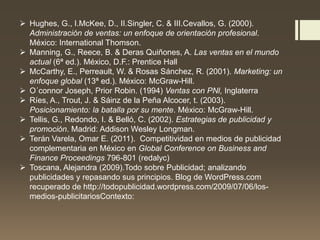  Hughes, G., I.McKee, D., II.Singler, C. & III.Cevallos, G. (2000).
Administración de ventas: un enfoque de orientación profesional.
México: International Thomson.
 Manning, G., Reece, B. & Deras Quiñones, A. Las ventas en el mundo
actual (6ª ed.). México, D.F.: Prentice Hall
 McCarthy, E., Perreault, W. & Rosas Sánchez, R. (2001). Marketing: un
enfoque global (13ª ed.). México: McGraw-Hill.
 O´connor Joseph, Prior Robin. (1994) Ventas con PNl, Inglaterra
 Ríes, A., Trout, J. & Sáinz de la Peña Alcocer, t. (2003).
Posicionamiento: la batalla por su mente. México: McGraw-Hill.
 Tellis, G., Redondo, I. & Belló, C. (2002). Estrategias de publicidad y
promoción. Madrid: Addison Wesley Longman.
 Terán Varela, Omar E. (2011). Competitividad en medios de publicidad
complementaria en México en Global Conference on Business and
Finance Proceedings 796-801 (redalyc)
 Toscana, Alejandra (2009).Todo sobre Publicidad; analizando
publicidades y repasando sus principios. Blog de WordPress.com
recuperado de http://todopublicidad.wordpress.com/2009/07/06/los-
medios-publicitariosContexto:
 