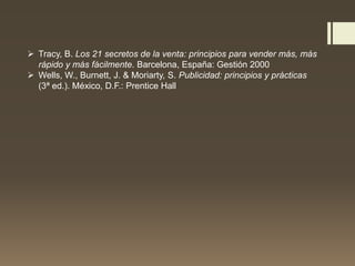  Tracy, B. Los 21 secretos de la venta: principios para vender más, más
rápido y más fácilmente. Barcelona, España: Gestión 2000
 Wells, W., Burnett, J. & Moriarty, S. Publicidad: principios y prácticas
(3ª ed.). México, D.F.: Prentice Hall
 