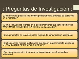 : Preguntas de Investigación :
¿Cómo es que gracias a los medios publicitarios la empresa se posiciona
en el mercado?
¿Cómo influyen los clientes en el posicionamiento que tiene la empresa
WALT-MART DE MEXICO S.A DE C.V. en la sociedad?
¿Cómo impactan en los clientes los medios de comunicación utilizados?
¿Cuáles son los medios publicitarios que tienen mayor impacto utilizados
por WALT-MART DE MEXICO S.A DE C.V.?
¿Por qué estos medios tienen mayor impacto que los otros medios
utilizados?
 