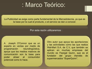 : Marco Teórico:
La Publicidad se exige como parte fundamental de la Mercadotecnia, ya que es
la base por la cual el producto, o el servicio se dan a conocer.
Por esta razón utilizaremos :
A Joseph O'Connor que es un
experto en ventas por medio de
programación neurolingüística,
apoya que los medios masivos de
comunicación son la base para
poder atraer al consumidor
potencial como lo hace.
Otro autor que apoya las aportaciones
y las actividades como las que realiza
Wal-Mart S.A. de C.V, que también se
aplican en muchas empresas del
mundo es Feargal Quinn, que es el
fundador del grupo irlandés de
supermercados “SuperQuinn”.
 