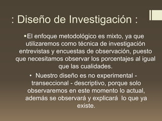 : Diseño de Investigación :
El enfoque metodológico es mixto, ya que
utilizaremos como técnica de investigación
entrevistas y encuestas de observación, puesto
que necesitamos observar los porcentajes al igual
que las cualidades.
• Nuestro diseño es no experimental -
transeccional - descriptivo, porque solo
observaremos en este momento lo actual,
además se observará y explicará lo que ya
existe.
 