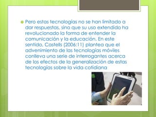  Pero estas tecnologías no se han limitado a
dar respuestas, sino que su uso extendido ha
revolucionado la forma de entender la
comunicación y la educación. En este
sentido, Castells (2006:11) plantea que el
advenimiento de las tecnologías móviles
conlleva una serie de interrogantes acerca
de los efectos de la generalización de estas
tecnologías sobre la vida cotidiana
 