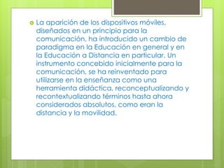  La aparición de los dispositivos móviles,
diseñados en un principio para la
comunicación, ha introducido un cambio de
paradigma en la Educación en general y en
la Educación a Distancia en particular. Un
instrumento concebido inicialmente para la
comunicación, se ha reinventado para
utilizarse en la enseñanza como una
herramienta didáctica, reconceptualizando y
recontextualizando términos hasta ahora
considerados absolutos, como eran la
distancia y la movilidad.
 
