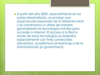  A partir del año 2005, especialmente en los
países desarrollados, se produjo una
espectacular expansión de la telefonía móvil
y se comenzaron a utilizar de manera
generalizada las tecnologías móviles para
acceder a Internet. El acceso a la Red a
través de estas tecnologías se realizaba
especialmente con fines comerciales
(ebusiness), académicos (e-learning) o de la
Administración (e-government).
 
