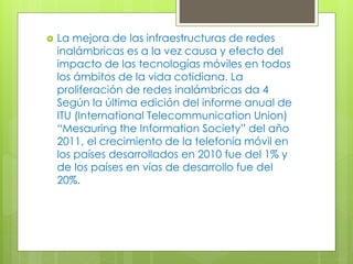  La mejora de las infraestructuras de redes
inalámbricas es a la vez causa y efecto del
impacto de las tecnologías móviles en todos
los ámbitos de la vida cotidiana. La
proliferación de redes inalámbricas da 4
Según la última edición del informe anual de
ITU (International Telecommunication Union)
“Mesauring the Information Society” del año
2011, el crecimiento de la telefonía móvil en
los países desarrollados en 2010 fue del 1% y
de los países en vías de desarrollo fue del
20%.
 