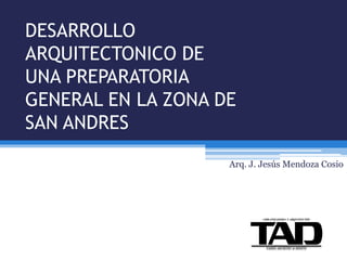 DESARROLLO
ARQUITECTONICO DE
UNA PREPARATORIA
GENERAL EN LA ZONA DE
SAN ANDRES
Arq. J. Jesús Mendoza Cosio
URBANIZADORA Y ARQUITECTOS
 