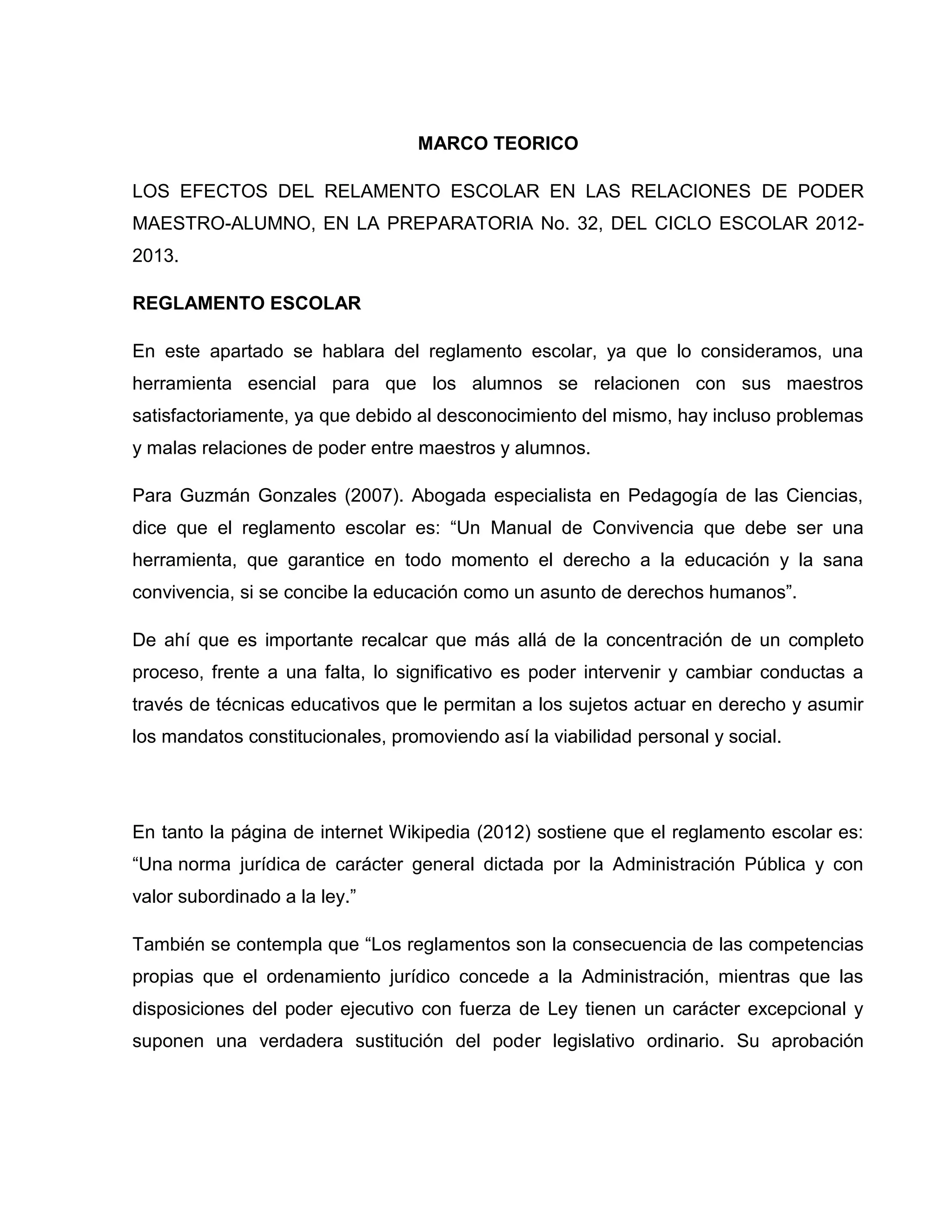 MARCO TEORICO

LOS EFECTOS DEL RELAMENTO ESCOLAR EN LAS RELACIONES DE PODER
MAESTRO-ALUMNO, EN LA PREPARATORIA No. 32, DEL CICLO ESCOLAR 2012-
2013.

REGLAMENTO ESCOLAR

En este apartado se hablara del reglamento escolar, ya que lo consideramos, una
herramienta esencial para que los alumnos se relacionen con sus maestros
satisfactoriamente, ya que debido al desconocimiento del mismo, hay incluso problemas
y malas relaciones de poder entre maestros y alumnos.

Para Guzmán Gonzales (2007). Abogada especialista en Pedagogía de las Ciencias,
dice que el reglamento escolar es: “Un Manual de Convivencia que debe ser una
herramienta, que garantice en todo momento el derecho a la educación y la sana
convivencia, si se concibe la educación como un asunto de derechos humanos”.

De ahí que es importante recalcar que más allá de la concentración de un completo
proceso, frente a una falta, lo significativo es poder intervenir y cambiar conductas a
través de técnicas educativos que le permitan a los sujetos actuar en derecho y asumir
los mandatos constitucionales, promoviendo así la viabilidad personal y social.




En tanto la página de internet Wikipedia (2012) sostiene que el reglamento escolar es:
“Una norma jurídica de carácter general dictada por la Administración Pública y con
valor subordinado a la ley.”

También se contempla que “Los reglamentos son la consecuencia de las competencias
propias que el ordenamiento jurídico concede a la Administración, mientras que las
disposiciones del poder ejecutivo con fuerza de Ley tienen un carácter excepcional y
suponen una verdadera sustitución del poder legislativo ordinario. Su aprobación
 