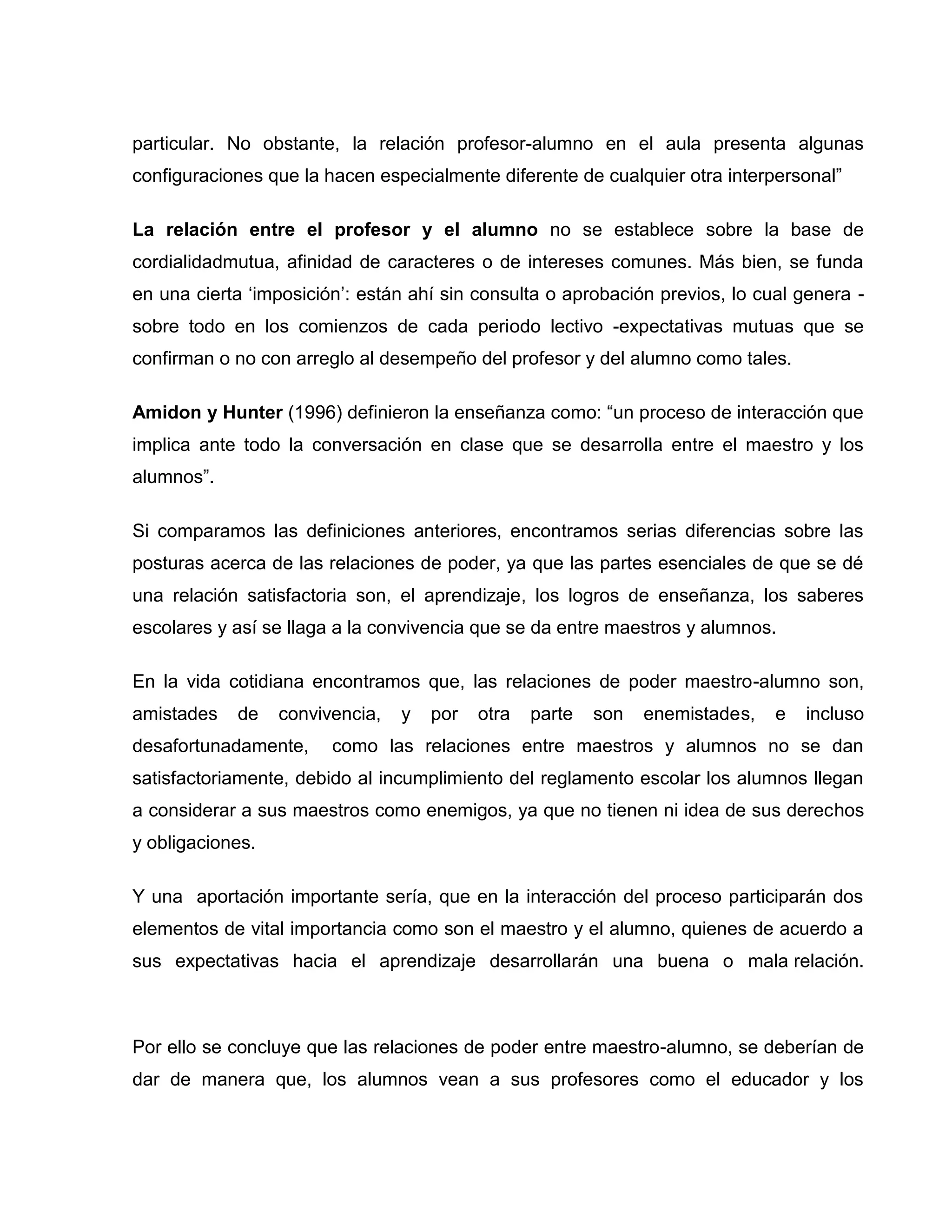 particular. No obstante, la relación profesor-alumno en el aula presenta algunas
configuraciones que la hacen especialmente diferente de cualquier otra interpersonal”

La relación entre el profesor y el alumno no se establece sobre la base de
cordialidadmutua, afinidad de caracteres o de intereses comunes. Más bien, se funda
en una cierta „imposición‟: están ahí sin consulta o aprobación previos, lo cual genera -
sobre todo en los comienzos de cada periodo lectivo -expectativas mutuas que se
confirman o no con arreglo al desempeño del profesor y del alumno como tales.

Amidon y Hunter (1996) definieron la enseñanza como: “un proceso de interacción que
implica ante todo la conversación en clase que se desarrolla entre el maestro y los
alumnos”.

Si comparamos las definiciones anteriores, encontramos serias diferencias sobre las
posturas acerca de las relaciones de poder, ya que las partes esenciales de que se dé
una relación satisfactoria son, el aprendizaje, los logros de enseñanza, los saberes
escolares y así se llaga a la convivencia que se da entre maestros y alumnos.

En la vida cotidiana encontramos que, las relaciones de poder maestro-alumno son,
amistades   de    convivencia,   y   por   otra   parte   son   enemistades,   e   incluso
desafortunadamente,     como las relaciones entre maestros y alumnos no se dan
satisfactoriamente, debido al incumplimiento del reglamento escolar los alumnos llegan
a considerar a sus maestros como enemigos, ya que no tienen ni idea de sus derechos
y obligaciones.

Y una aportación importante sería, que en la interacción del proceso participarán dos
elementos de vital importancia como son el maestro y el alumno, quienes de acuerdo a
sus expectativas hacia el aprendizaje desarrollarán una buena o mala relación.



Por ello se concluye que las relaciones de poder entre maestro-alumno, se deberían de
dar de manera que, los alumnos vean a sus profesores como el educador y los
 