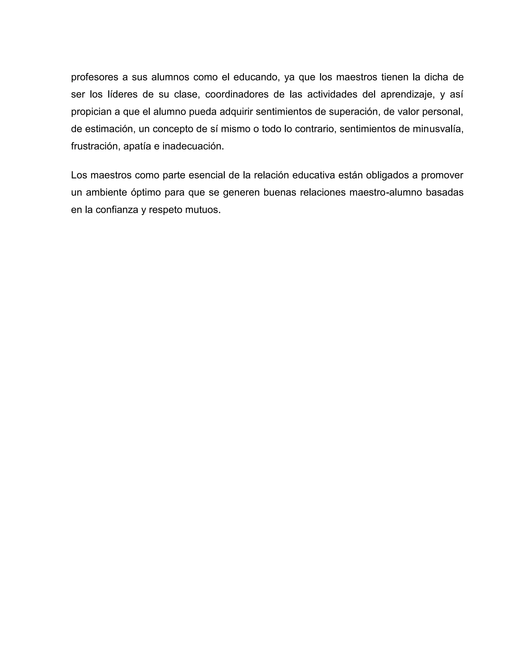 profesores a sus alumnos como el educando, ya que los maestros tienen la dicha de
ser los líderes de su clase, coordinadores de las actividades del aprendizaje, y así
propician a que el alumno pueda adquirir sentimientos de superación, de valor personal,
de estimación, un concepto de sí mismo o todo lo contrario, sentimientos de minusvalía,
frustración, apatía e inadecuación.

Los maestros como parte esencial de la relación educativa están obligados a promover
un ambiente óptimo para que se generen buenas relaciones maestro-alumno basadas
en la confianza y respeto mutuos.
 
