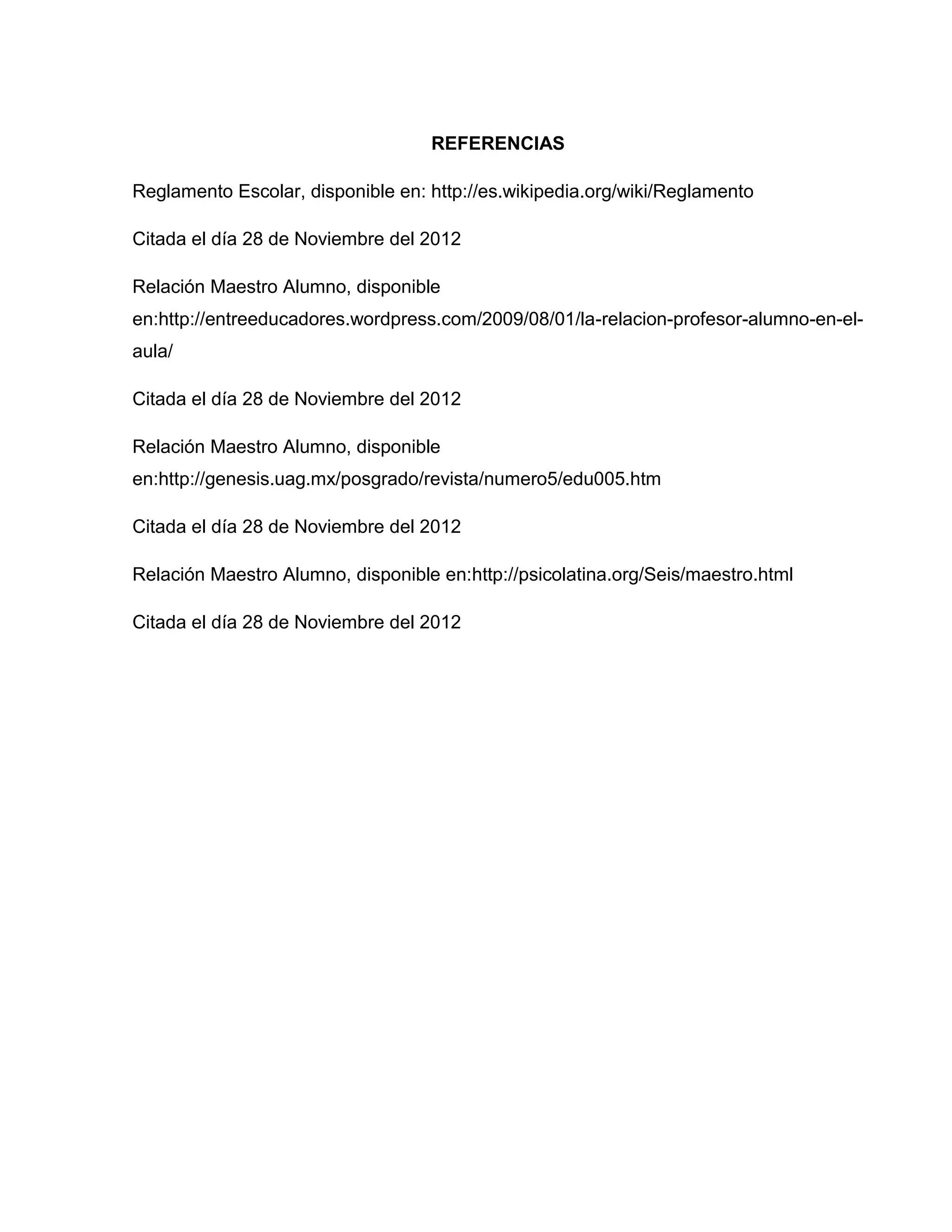 REFERENCIAS

Reglamento Escolar, disponible en: http://es.wikipedia.org/wiki/Reglamento

Citada el día 28 de Noviembre del 2012

Relación Maestro Alumno, disponible
en:http://entreeducadores.wordpress.com/2009/08/01/la-relacion-profesor-alumno-en-el-
aula/

Citada el día 28 de Noviembre del 2012

Relación Maestro Alumno, disponible
en:http://genesis.uag.mx/posgrado/revista/numero5/edu005.htm

Citada el día 28 de Noviembre del 2012

Relación Maestro Alumno, disponible en:http://psicolatina.org/Seis/maestro.html

Citada el día 28 de Noviembre del 2012
 