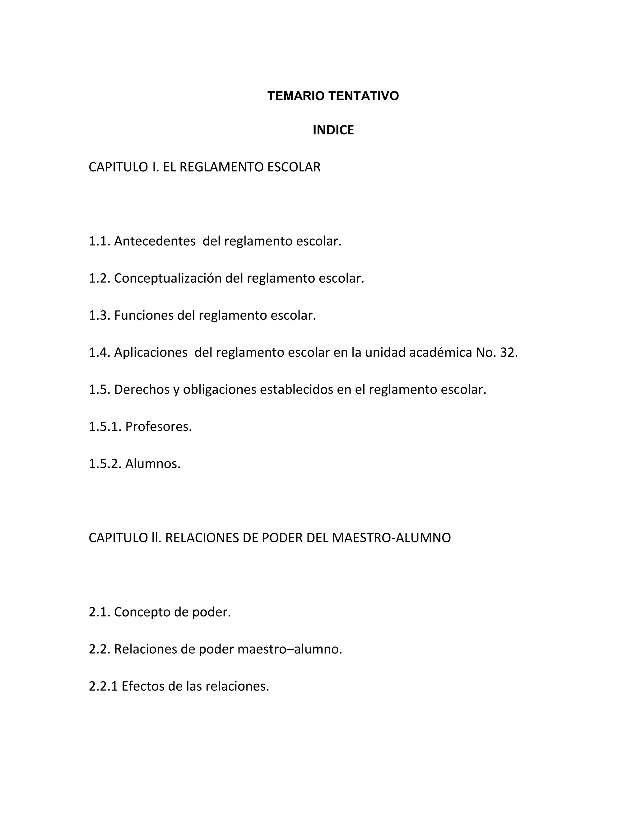 TEMARIO TENTATIVO

                                     INDICE

CAPITULO I. EL REGLAMENTO ESCOLAR




1.1. Antecedentes del reglamento escolar.

1.2. Conceptualización del reglamento escolar.

1.3. Funciones del reglamento escolar.

1.4. Aplicaciones del reglamento escolar en la unidad académica No. 32.

1.5. Derechos y obligaciones establecidos en el reglamento escolar.

1.5.1. Profesores.

1.5.2. Alumnos.




CAPITULO ll. RELACIONES DE PODER DEL MAESTRO-ALUMNO




2.1. Concepto de poder.

2.2. Relaciones de poder maestro–alumno.

2.2.1 Efectos de las relaciones.
 