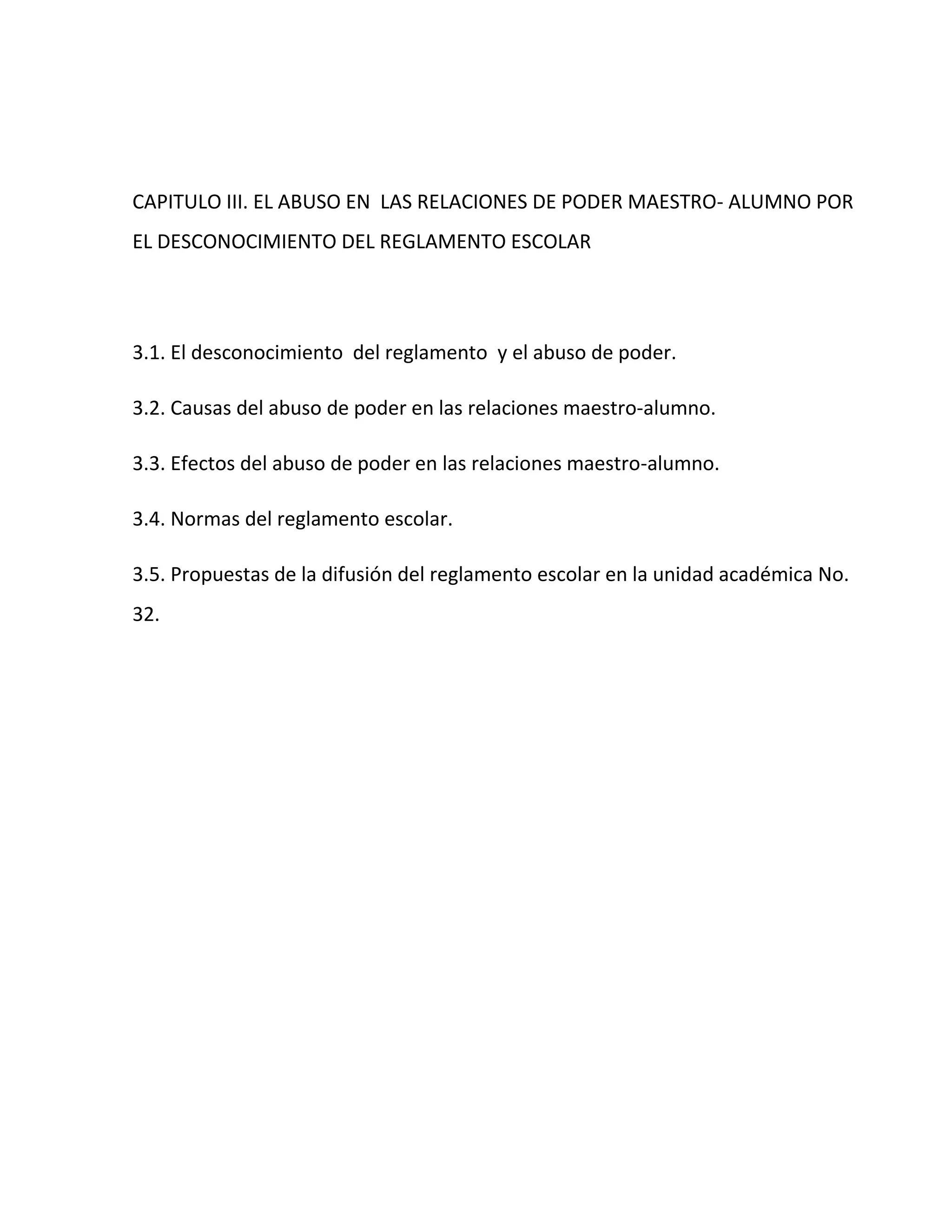 CAPITULO III. EL ABUSO EN LAS RELACIONES DE PODER MAESTRO- ALUMNO POR
EL DESCONOCIMIENTO DEL REGLAMENTO ESCOLAR




3.1. El desconocimiento del reglamento y el abuso de poder.

3.2. Causas del abuso de poder en las relaciones maestro-alumno.

3.3. Efectos del abuso de poder en las relaciones maestro-alumno.

3.4. Normas del reglamento escolar.

3.5. Propuestas de la difusión del reglamento escolar en la unidad académica No.
32.
 
