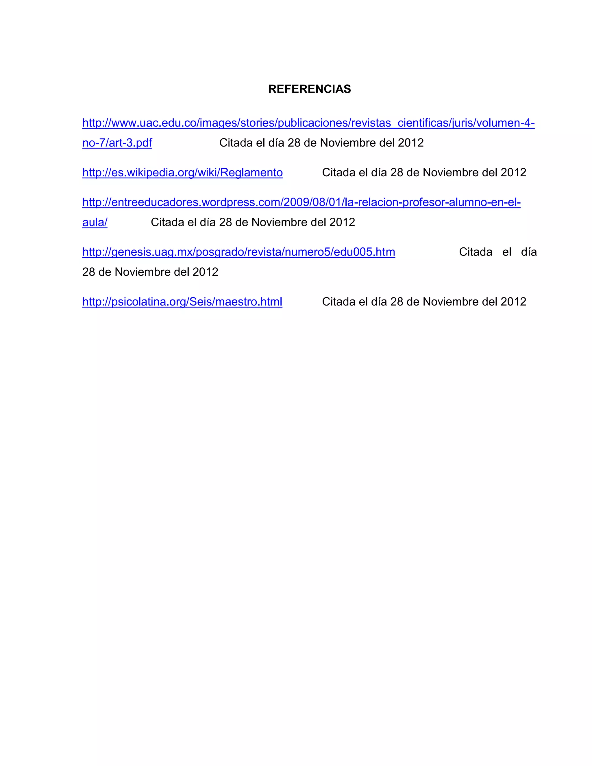 REFERENCIAS

http://www.uac.edu.co/images/stories/publicaciones/revistas_cientificas/juris/volumen-4-
no-7/art-3.pdf             Citada el día 28 de Noviembre del 2012

http://es.wikipedia.org/wiki/Reglamento       Citada el día 28 de Noviembre del 2012

http://entreeducadores.wordpress.com/2009/08/01/la-relacion-profesor-alumno-en-el-
aula/        Citada el día 28 de Noviembre del 2012

http://genesis.uag.mx/posgrado/revista/numero5/edu005.htm                Citada el día
28 de Noviembre del 2012

http://psicolatina.org/Seis/maestro.html      Citada el día 28 de Noviembre del 2012
 