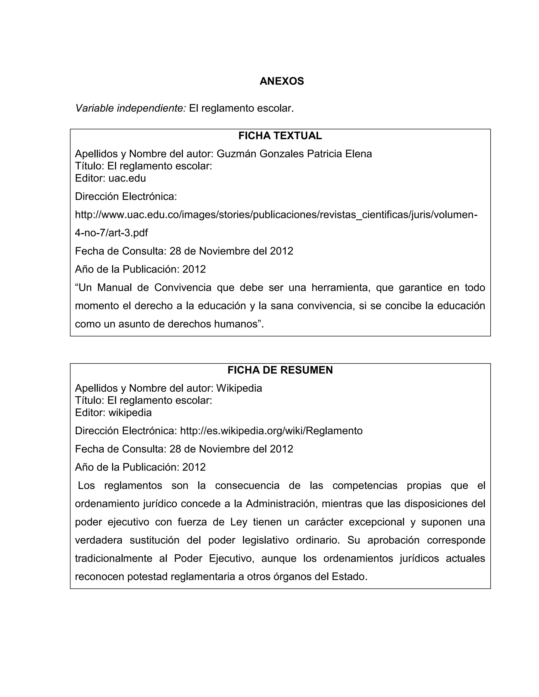 ANEXOS

Variable independiente: El reglamento escolar.

                                   FICHA TEXTUAL
Apellidos y Nombre del autor: Guzmán Gonzales Patricia Elena
Título: El reglamento escolar:
Editor: uac.edu
Dirección Electrónica:
http://www.uac.edu.co/images/stories/publicaciones/revistas_cientificas/juris/volumen-
4-no-7/art-3.pdf
Fecha de Consulta: 28 de Noviembre del 2012
Año de la Publicación: 2012
“Un Manual de Convivencia que debe ser una herramienta, que garantice en todo
momento el derecho a la educación y la sana convivencia, si se concibe la educación
como un asunto de derechos humanos”.



                                FICHA DE RESUMEN
Apellidos y Nombre del autor: Wikipedia
Título: El reglamento escolar:
Editor: wikipedia
Dirección Electrónica: http://es.wikipedia.org/wiki/Reglamento
Fecha de Consulta: 28 de Noviembre del 2012
Año de la Publicación: 2012
Los reglamentos son la consecuencia de las competencias propias que el
ordenamiento jurídico concede a la Administración, mientras que las disposiciones del
poder ejecutivo con fuerza de Ley tienen un carácter excepcional y suponen una
verdadera sustitución del poder legislativo ordinario. Su aprobación corresponde
tradicionalmente al Poder Ejecutivo, aunque los ordenamientos jurídicos actuales
reconocen potestad reglamentaria a otros órganos del Estado.
 