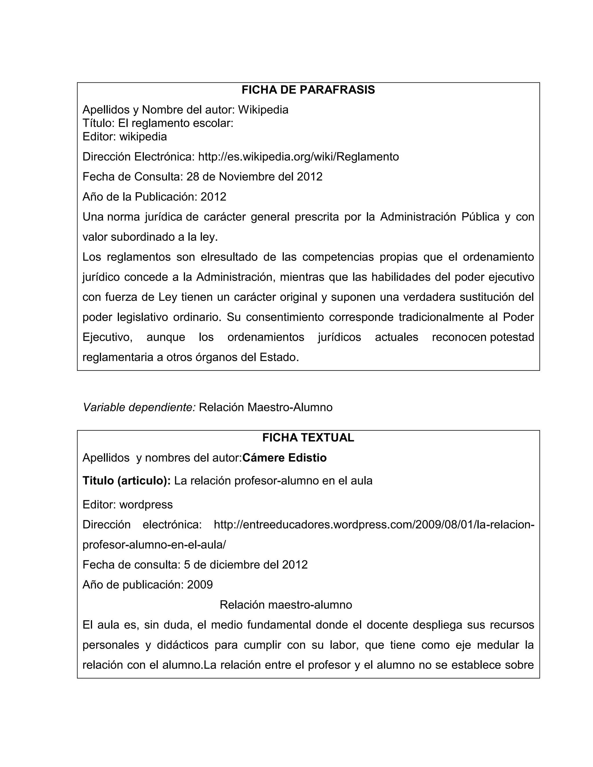 FICHA DE PARAFRASIS
Apellidos y Nombre del autor: Wikipedia
Título: El reglamento escolar:
Editor: wikipedia
Dirección Electrónica: http://es.wikipedia.org/wiki/Reglamento
Fecha de Consulta: 28 de Noviembre del 2012
Año de la Publicación: 2012
Una norma jurídica de carácter general prescrita por la Administración Pública y con
valor subordinado a la ley.
Los reglamentos son elresultado de las competencias propias que el ordenamiento
jurídico concede a la Administración, mientras que las habilidades del poder ejecutivo
con fuerza de Ley tienen un carácter original y suponen una verdadera sustitución del
poder legislativo ordinario. Su consentimiento corresponde tradicionalmente al Poder
Ejecutivo,   aunque     los     ordenamientos    jurídicos   actuales   reconocen potestad
reglamentaria a otros órganos del Estado.



Variable dependiente: Relación Maestro-Alumno

                                       FICHA TEXTUAL
Apellidos y nombres del autor:Cámere Edistio
Titulo (articulo): La relación profesor-alumno en el aula

Editor: wordpress
Dirección    electrónica:     http://entreeducadores.wordpress.com/2009/08/01/la-relacion-
profesor-alumno-en-el-aula/
Fecha de consulta: 5 de diciembre del 2012
Año de publicación: 2009
                               Relación maestro-alumno
El aula es, sin duda, el medio fundamental donde el docente despliega sus recursos
personales y didácticos para cumplir con su labor, que tiene como eje medular la
relación con el alumno.La relación entre el profesor y el alumno no se establece sobre
 