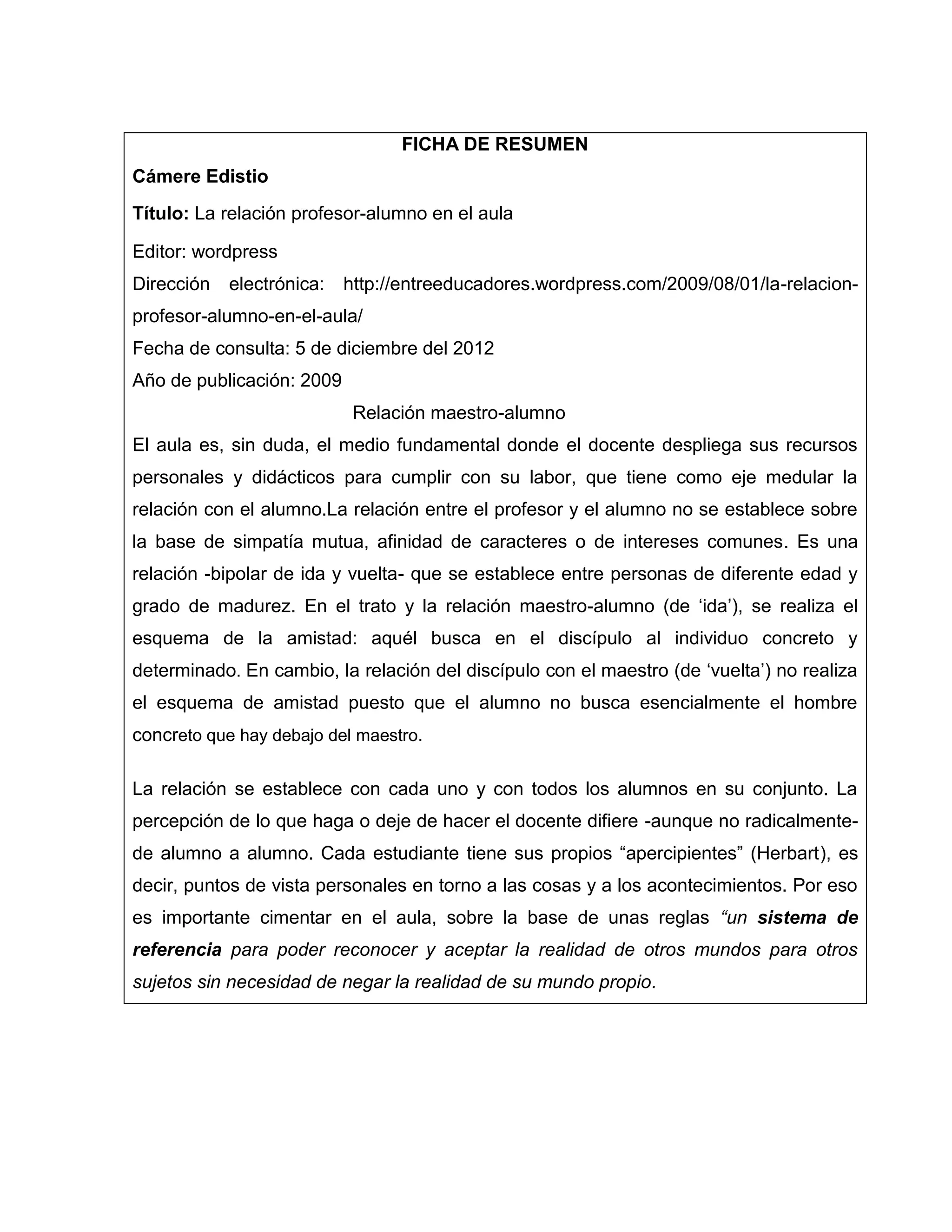FICHA DE RESUMEN
Cámere Edistio
Título: La relación profesor-alumno en el aula

Editor: wordpress
Dirección   electrónica:   http://entreeducadores.wordpress.com/2009/08/01/la-relacion-
profesor-alumno-en-el-aula/
Fecha de consulta: 5 de diciembre del 2012
Año de publicación: 2009
                            Relación maestro-alumno
El aula es, sin duda, el medio fundamental donde el docente despliega sus recursos
personales y didácticos para cumplir con su labor, que tiene como eje medular la
relación con el alumno.La relación entre el profesor y el alumno no se establece sobre
la base de simpatía mutua, afinidad de caracteres o de intereses comunes. Es una
relación -bipolar de ida y vuelta- que se establece entre personas de diferente edad y
grado de madurez. En el trato y la relación maestro-alumno (de „ida‟), se realiza el
esquema de la amistad: aquél busca en el discípulo al individuo concreto y
determinado. En cambio, la relación del discípulo con el maestro (de „vuelta‟) no realiza
el esquema de amistad puesto que el alumno no busca esencialmente el hombre
concreto que hay debajo del maestro.

La relación se establece con cada uno y con todos los alumnos en su conjunto. La
percepción de lo que haga o deje de hacer el docente difiere -aunque no radicalmente-
de alumno a alumno. Cada estudiante tiene sus propios “apercipientes” (Herbart), es
decir, puntos de vista personales en torno a las cosas y a los acontecimientos. Por eso
es importante cimentar en el aula, sobre la base de unas reglas “un sistema de
referencia para poder reconocer y aceptar la realidad de otros mundos para otros
sujetos sin necesidad de negar la realidad de su mundo propio.
 