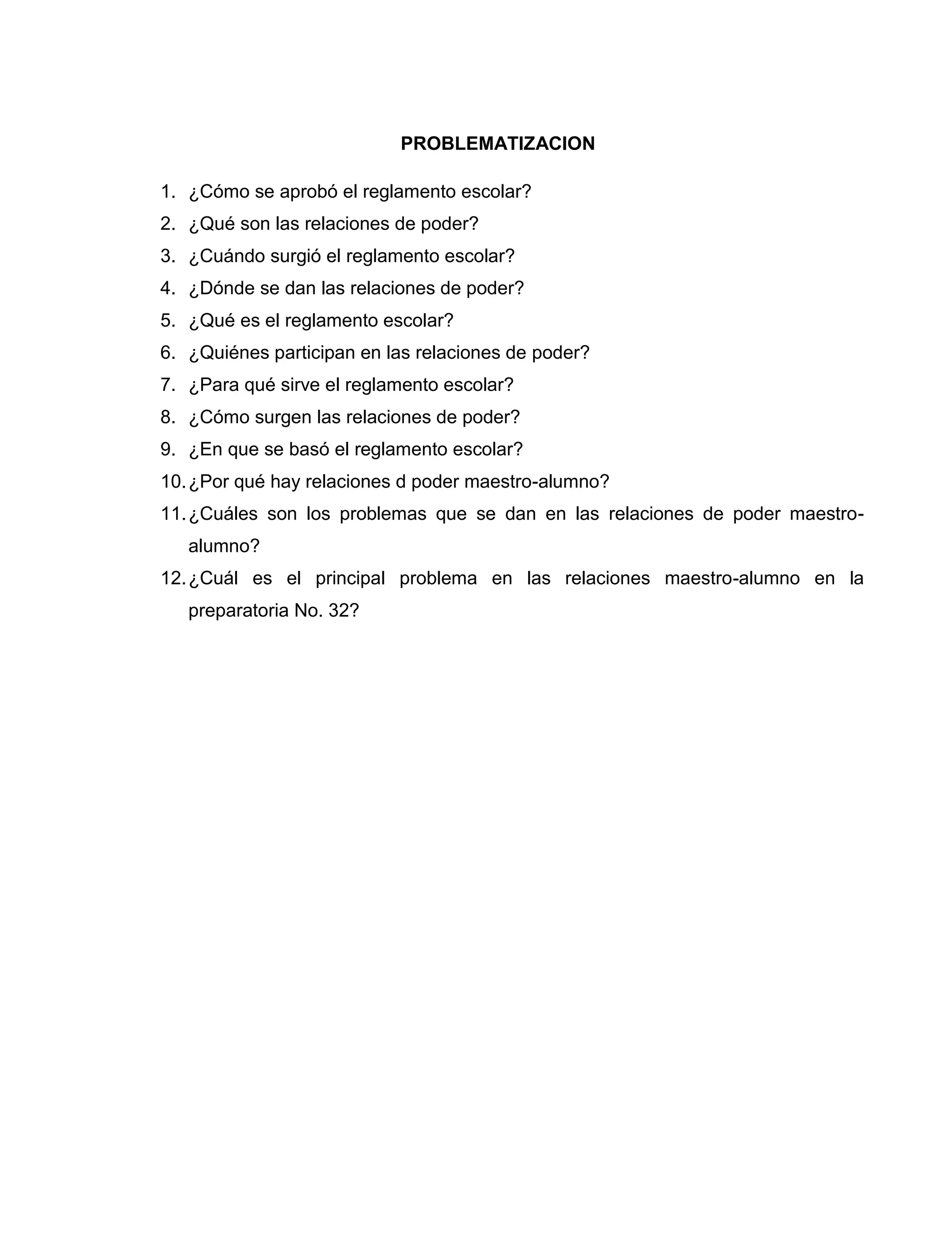 PROBLEMATIZACION

1. ¿Cómo se aprobó el reglamento escolar?
2. ¿Qué son las relaciones de poder?
3. ¿Cuándo surgió el reglamento escolar?
4. ¿Dónde se dan las relaciones de poder?
5. ¿Qué es el reglamento escolar?
6. ¿Quiénes participan en las relaciones de poder?
7. ¿Para qué sirve el reglamento escolar?
8. ¿Cómo surgen las relaciones de poder?
9. ¿En que se basó el reglamento escolar?
10. ¿Por qué hay relaciones d poder maestro-alumno?
11. ¿Cuáles son los problemas que se dan en las relaciones de poder maestro-
   alumno?
12. ¿Cuál es el principal problema en las relaciones maestro-alumno en la
   preparatoria No. 32?
 