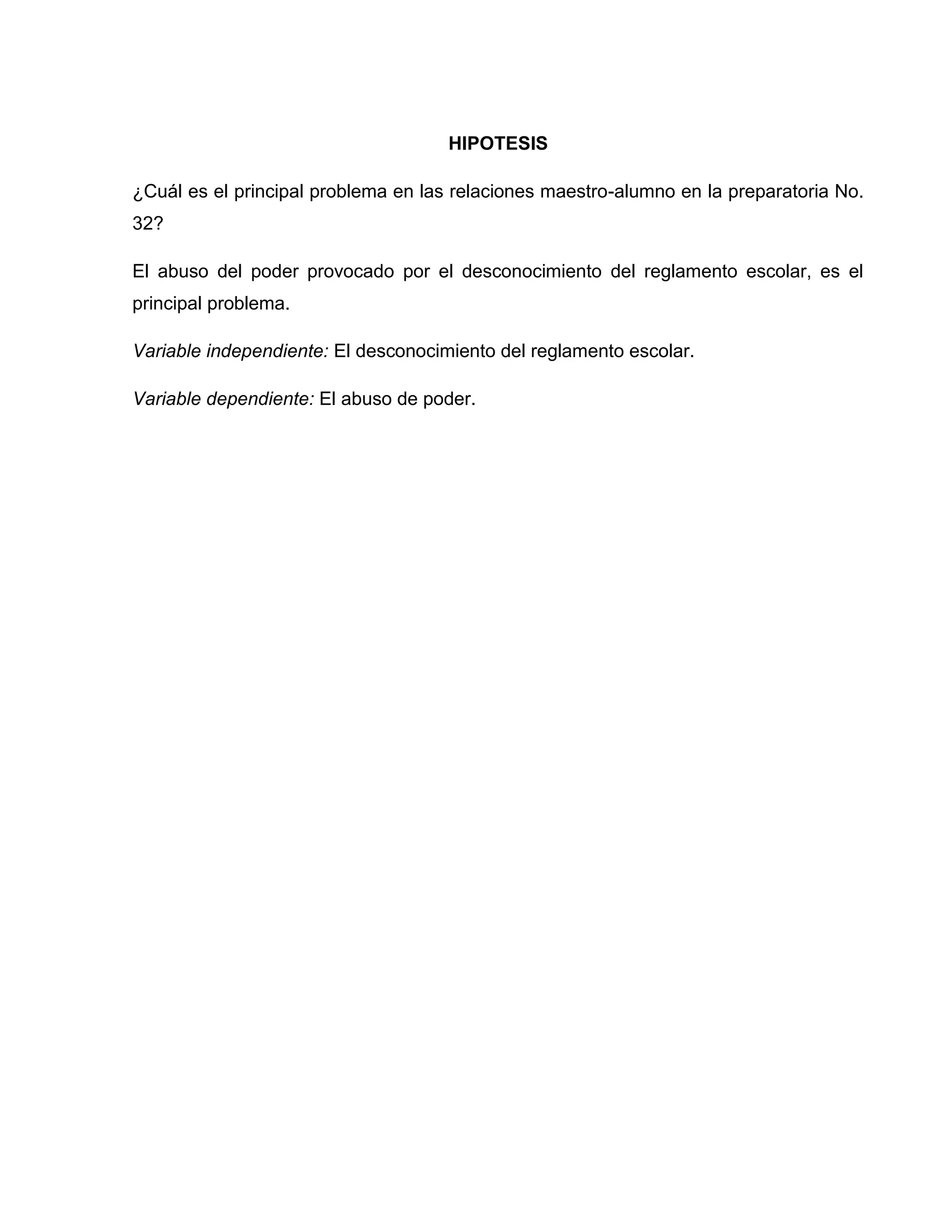 HIPOTESIS

¿Cuál es el principal problema en las relaciones maestro-alumno en la preparatoria No.
32?

El abuso del poder provocado por el desconocimiento del reglamento escolar, es el
principal problema.

Variable independiente: El desconocimiento del reglamento escolar.

Variable dependiente: El abuso de poder.
 
