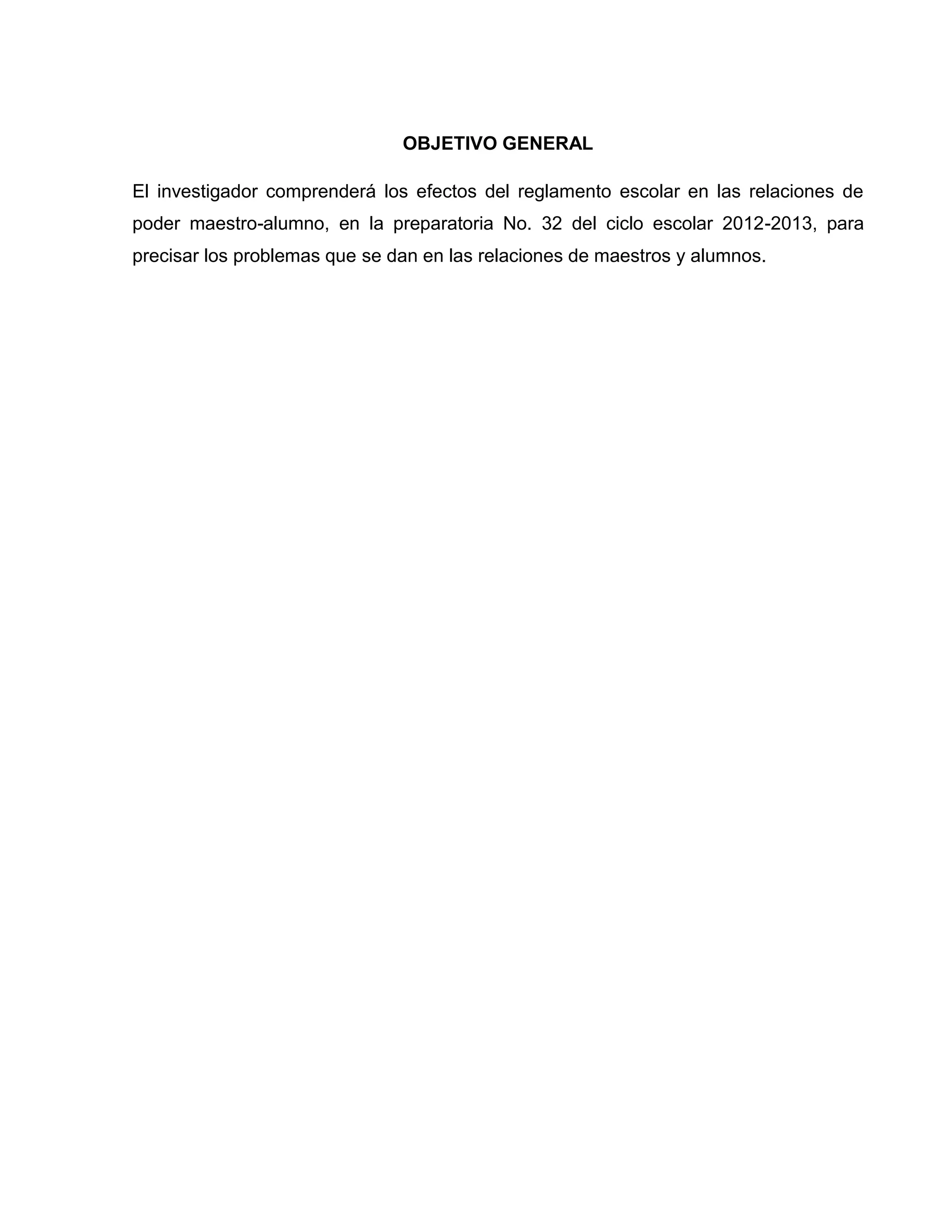 OBJETIVO GENERAL

El investigador comprenderá los efectos del reglamento escolar en las relaciones de
poder maestro-alumno, en la preparatoria No. 32 del ciclo escolar 2012-2013, para
precisar los problemas que se dan en las relaciones de maestros y alumnos.
 