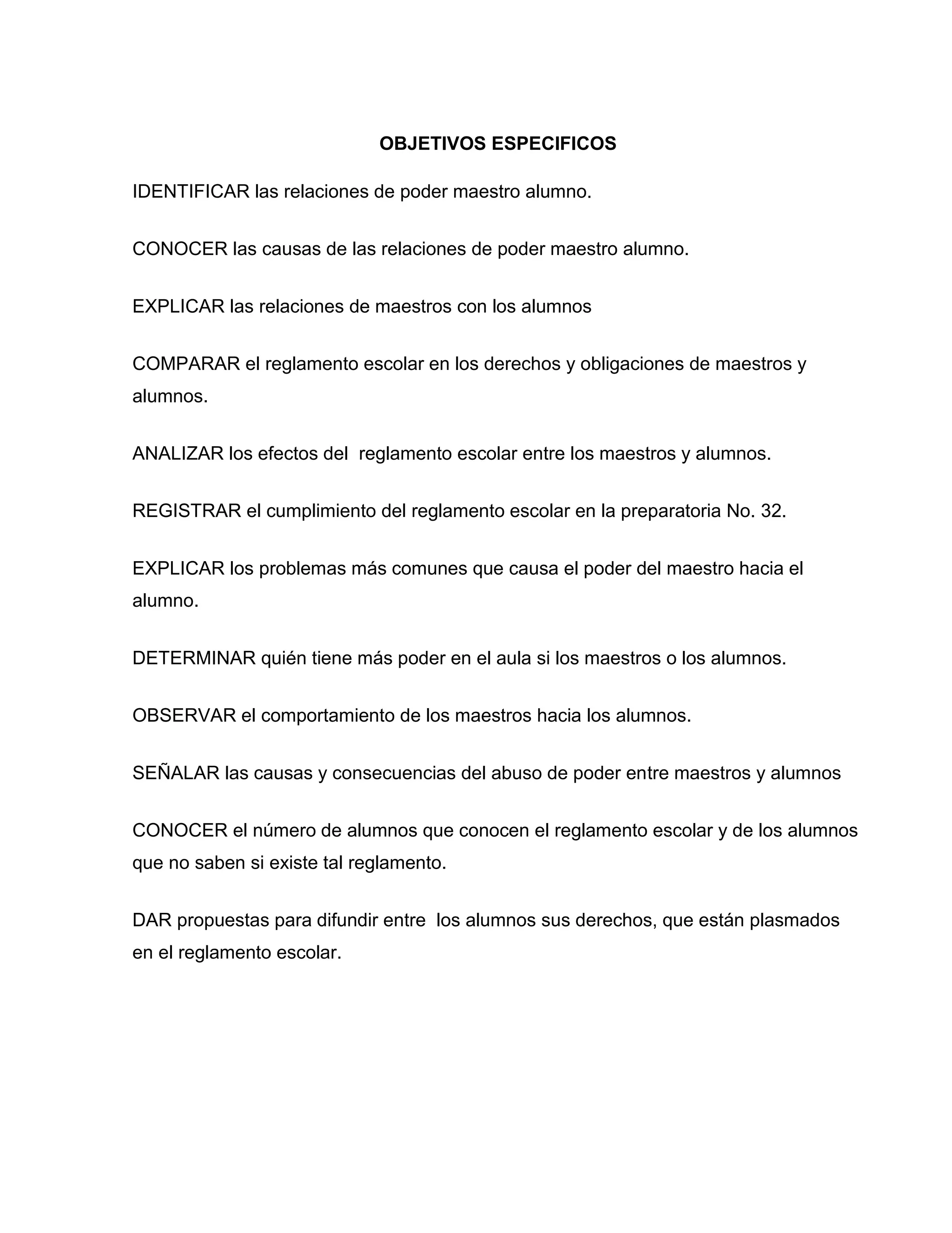 OBJETIVOS ESPECIFICOS

IDENTIFICAR las relaciones de poder maestro alumno.


CONOCER las causas de las relaciones de poder maestro alumno.


EXPLICAR las relaciones de maestros con los alumnos


COMPARAR el reglamento escolar en los derechos y obligaciones de maestros y
alumnos.


ANALIZAR los efectos del reglamento escolar entre los maestros y alumnos.


REGISTRAR el cumplimiento del reglamento escolar en la preparatoria No. 32.


EXPLICAR los problemas más comunes que causa el poder del maestro hacia el
alumno.


DETERMINAR quién tiene más poder en el aula si los maestros o los alumnos.


OBSERVAR el comportamiento de los maestros hacia los alumnos.


SEÑALAR las causas y consecuencias del abuso de poder entre maestros y alumnos


CONOCER el número de alumnos que conocen el reglamento escolar y de los alumnos
que no saben si existe tal reglamento.


DAR propuestas para difundir entre los alumnos sus derechos, que están plasmados
en el reglamento escolar.
 