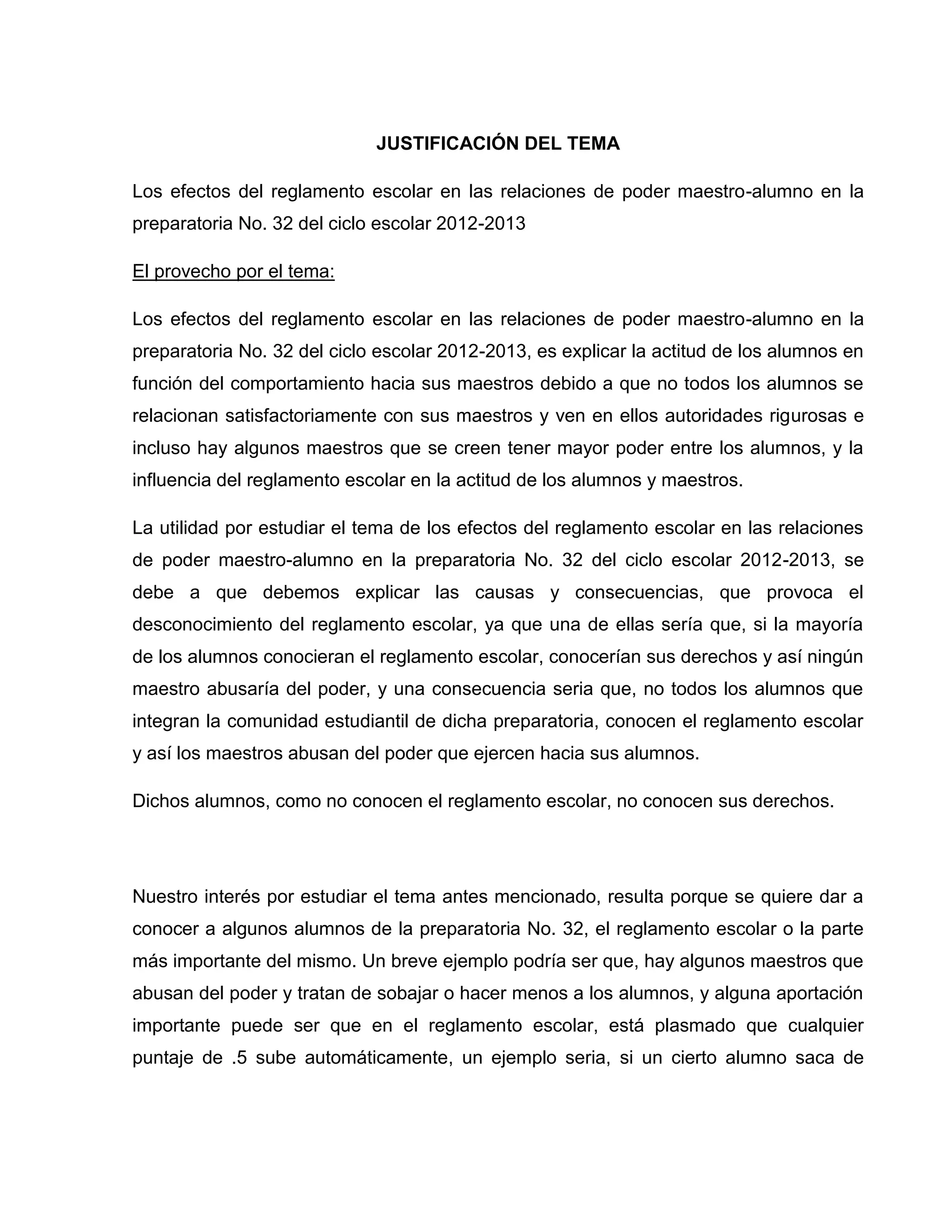 JUSTIFICACIÓN DEL TEMA

Los efectos del reglamento escolar en las relaciones de poder maestro-alumno en la
preparatoria No. 32 del ciclo escolar 2012-2013

El provecho por el tema:

Los efectos del reglamento escolar en las relaciones de poder maestro-alumno en la
preparatoria No. 32 del ciclo escolar 2012-2013, es explicar la actitud de los alumnos en
función del comportamiento hacia sus maestros debido a que no todos los alumnos se
relacionan satisfactoriamente con sus maestros y ven en ellos autoridades rigurosas e
incluso hay algunos maestros que se creen tener mayor poder entre los alumnos, y la
influencia del reglamento escolar en la actitud de los alumnos y maestros.

La utilidad por estudiar el tema de los efectos del reglamento escolar en las relaciones
de poder maestro-alumno en la preparatoria No. 32 del ciclo escolar 2012-2013, se
debe a que debemos explicar las causas y consecuencias, que provoca el
desconocimiento del reglamento escolar, ya que una de ellas sería que, si la mayoría
de los alumnos conocieran el reglamento escolar, conocerían sus derechos y así ningún
maestro abusaría del poder, y una consecuencia seria que, no todos los alumnos que
integran la comunidad estudiantil de dicha preparatoria, conocen el reglamento escolar
y así los maestros abusan del poder que ejercen hacia sus alumnos.

Dichos alumnos, como no conocen el reglamento escolar, no conocen sus derechos.




Nuestro interés por estudiar el tema antes mencionado, resulta porque se quiere dar a
conocer a algunos alumnos de la preparatoria No. 32, el reglamento escolar o la parte
más importante del mismo. Un breve ejemplo podría ser que, hay algunos maestros que
abusan del poder y tratan de sobajar o hacer menos a los alumnos, y alguna aportación
importante puede ser que en el reglamento escolar, está plasmado que cualquier
puntaje de .5 sube automáticamente, un ejemplo seria, si un cierto alumno saca de
 