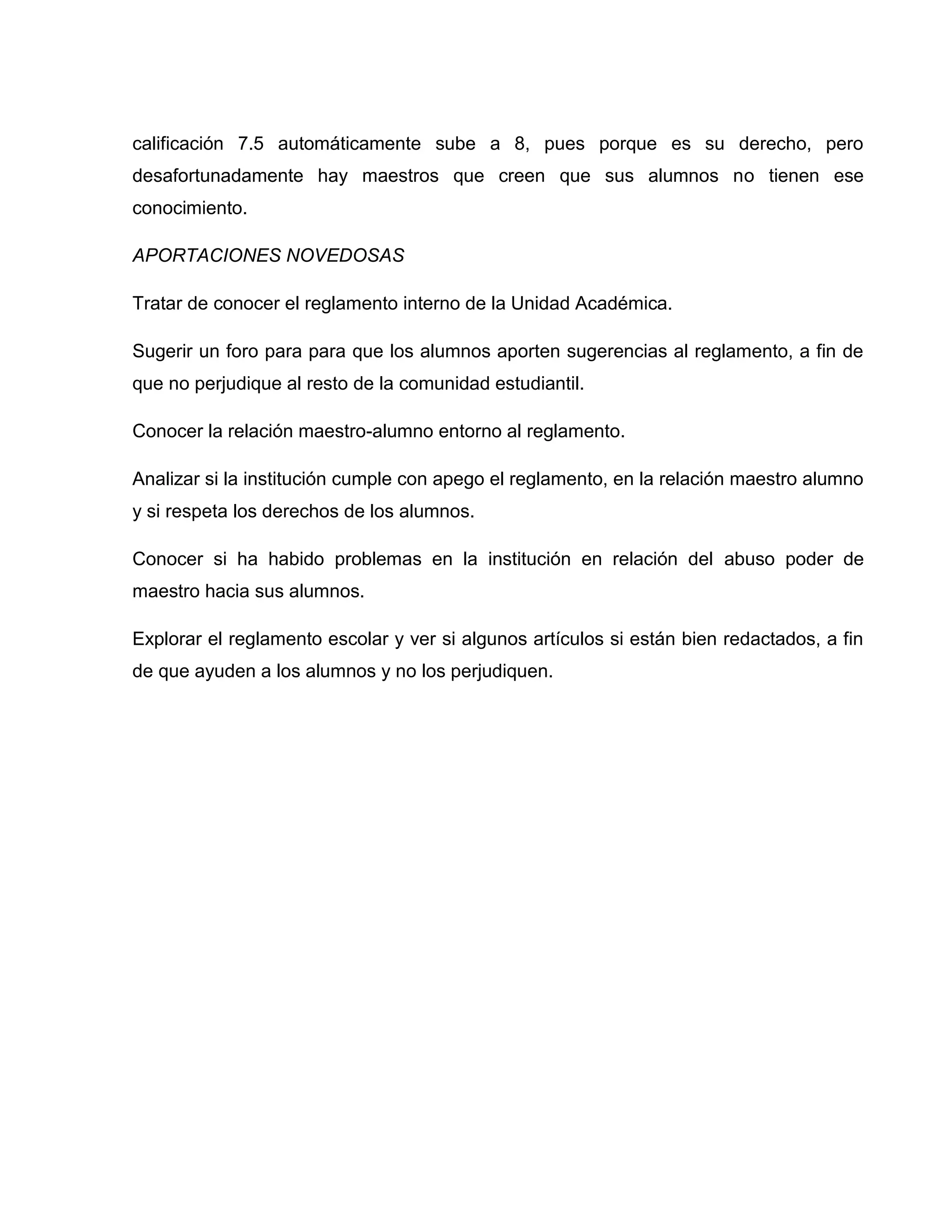 calificación 7.5 automáticamente sube a 8, pues porque es su derecho, pero
desafortunadamente hay maestros que creen que sus alumnos no tienen ese
conocimiento.

APORTACIONES NOVEDOSAS

Tratar de conocer el reglamento interno de la Unidad Académica.

Sugerir un foro para para que los alumnos aporten sugerencias al reglamento, a fin de
que no perjudique al resto de la comunidad estudiantil.

Conocer la relación maestro-alumno entorno al reglamento.

Analizar si la institución cumple con apego el reglamento, en la relación maestro alumno
y si respeta los derechos de los alumnos.

Conocer si ha habido problemas en la institución en relación del abuso poder de
maestro hacia sus alumnos.

Explorar el reglamento escolar y ver si algunos artículos si están bien redactados, a fin
de que ayuden a los alumnos y no los perjudiquen.
 