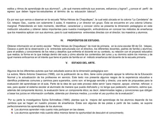 estilos y ritmos de aprendizaje de sus alumnos?, ¿de qué manera estimula sus avances, esfuerzos y logros?, ¿conoce el perfil de
egreso que deben lograr los estudiantes al término de su educación básica?.
Es por eso que vamos a observar en la escuela “Niños Héroes de Chapultepec”, la cual está ubicada en la colonia “La Candelaria” de
Cd. Ixtepec Oax., cuenta con solamente 3 aulas, 6 maestros y un director sin grupo. Ésta se encuentra en una colonia Urbanamarginal. Pretendiendo en todo momento, identificar, caracterizar y conocer cómo se presenta la dimensión pedagógica en esta
institución educativa y obtener datos importantes para nuestra investigación, enfocándonos en conocer los métodos de enseñanza
que los maestros aplican con sus alumnos, para lo cual realizaremos entrevistas directas con el director, los maestros y alumnos.
IV.

PROPÓSITOS DE ESTUDIO.

Obtener información en el centro escolar “Niños Héroes de Chapultepec” de nivel de primaria, en la zona escolar 68 de Cd. Ixtepec,
Oaxaca a partir de la observación y la entrevista estructurada con el directivo, los diferentes docentes, padres de familia y alumnos,
para el análisis y conocimiento de los retos y desafíos que enfrenta el docente en su contexto, su relación con el proyecto educativo
que realiza, la forma en la que trabaja dentro del aula y cómo aborda los contenidos del curso y su dominio sobre los mismos y de
igual manera enfocarnos en el interés que tiene el padre de familia en el método enseñanza del docente de la escuela primaria.
V.

ESTADO DEL ARTE.

Algunos de los diferentes autores que han estudiado acerca de la dimensión pedagógica son:
La autora, María Antonia Casanova (1998), con la publicación de su libro, tiene como propósito apoyar la reforma de la Educación
Normal y la actualización de los profesores en servicio. Este texto nos presenta algunos rasgos de la experiencia educativa e
identifica problemas comunes y caminos para superarlos, como son: el lenguaje sencillo y directo, una serie de propuestas para la
evaluación del aprendizaje en el aula. Parte de la idea de que este proceso debe servir “para mejorar, apoyar, orientar, reforzar; o
sea, para ajustar el sistema escolar al alumnado de manera que pueda disfrutarlo y no tenga que padecerlo; asimismo, estima que,
además del componente técnico, la evaluación tiene un componente ético; es decir, determinadas reglas y convicciones que obligan
a basar los juicios en información confiable, obtenida por diversos medios, y a evitar el uso punitivo de la evaluación”.
Por su parte la investigadora Sylvia Schmelkes (1995), plantea que la mejora del aprendizaje de los alumnos depende de los
cambios que se hagan en nuestro proceso de enseñanza. Éstas son algunas de las pistas a partir de las cuales, se supone
perfeccionaremos los aprendizajes de los alumnos.
Los alumnos aprenden más cuanto más participan en las clases.
Los alumnos aprenden más cuando ellos mismos tienen la oportunidad de descubrir el conocimiento.

 
