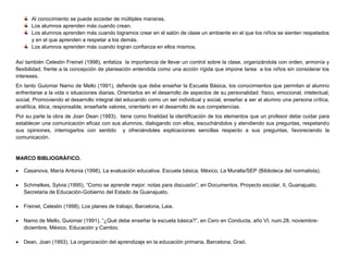 Al conocimiento se puede acceder de múltiples maneras.
Los alumnos aprenden más cuando crean.
Los alumnos aprenden más cuando logramos crear en el salón de clase un ambiente en el que los niños se sienten respetados
y en el que aprenden a respetar a los demás.
Los alumnos aprenden más cuando logran confianza en ellos mismos.
Así también Celestin Freinet (1998), enfatiza la importancia de llevar un control sobre la clase, organizándola con orden, armonía y
flexibilidad, frente a la concepción de planeación entendida como una acción rígida que impone tarea a los niños sin considerar los
intereses.
En tanto Guiomar Namo de Mello (1991), defiende que debe enseñar la Escuela Básica, los conocimientos que permitan al alumno
enfrentarse a la vida o situaciones diarias. Orientarlos en el desarrollo de aspectos de su personalidad: físico, emocional, intelectual,
social. Promoviendo el desarrollo integral del educando como un ser individual y social, enseñar a ser al alumno una persona crítica,
analítica, ética, responsable, enseñarle valores, orientarlo en el desarrollo de sus competencias.
Por su parte la obra de Joan Dean (1993), tiene como finalidad la identificación de los elementos que un profesor debe cuidar para
establecer una comunicación eficaz con sus alumnos, dialogando con ellos, escuchándolos y atendiendo sus preguntas, respetando
sus opiniones, interrogarlos con sentido y ofreciéndoles explicaciones sencillas respecto a sus preguntas, favoreciendo la
comunicación.

MARCO BIBLIOGRÁFICO.


Casanova, María Antonia (1998), La evaluación educativa. Escuela básica, México, La Muralla/SEP (Biblioteca del normalista).



Schmelkes, Sylvia (1995), “Como se aprende mejor: notas para discusión”, en Documentos. Proyecto escolar, II, Guanajuato,
Secretaria de Educación-Gobierno del Estado de Guanajuato.



Freinet, Celestin (1998), Los planes de trabajo, Barcelona, Laia.



Namo de Mello, Guiomar (1991), “¿Qué debe enseñar la escuela básica?”, en Cero en Conducta, año VI, num.28, noviembrediciembre, México, Educación y Cambio.



Dean, Joan (1993), La organización del aprendizaje en la educación primaria, Barcelona, Graó.

 