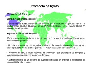 Protocolo de Kyoto.   Venezuela y el  Protocolo Compromisos Internacionales El Protocolo de Kioto, recientemente suscrito por Venezuela, según Sanción de la Unidas sobre Cambio Climático, el 22-07-2004, publicada en la Gaceta Oficial Nº 38.0921 del 07-12-2004. Algunas acciones estratégicas En el marco de las acciones a seguir, tanto a corto como a mediano y largo plazo, destacan las siguientes:  •  Vincular a la sociedad civil organizada y las poblaciones locales en la conservación, uso y aprovechamiento del bosque y de los recursos naturales que contiene.  •  Promover el uso, a nivel nacional, de productos que provengan de bosques y plantaciones manejadas de manera sustentable. •  Establecimiento de un sistema de evaluación basado en criterios e indicadores de sustentabilidad del bosque. 