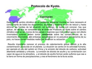 Protocolo de Kyoto.   Conclusión Dado que el cambio climático es un problema ambiental mundial se hace necesario el conocimiento de todos los documentos, acuerdos y trabajos en pro de reducir y hasta eliminar las fuentes de tal situación, sin embargo, no basta con conocer, hay que aplicar, de allí que se considere que  el  éxito del Protocolo de Kioto sobre el cambio climático está en las manos de los países o regiones que más emiten gases con efecto invernadero quienes deben tomar  conciencia  sobre las consecuencias de su crecimiento desmedido , sin  embargo, apoyándose en no perjudicar la economía de su país, no hacen toman medidas reales por modificar su actuación. Resulta importante conocer el proceso de calentamiento global debido a la alta contaminación producida en el planeta. La situación se centra en la actividad humana, por ejemplo el uso del carbón en China y la emisión del dióxido de carbono, actividad altamente señalada y criticada.  La emisión de dióxido de azufre y su combinación con vapor de agua en la atmosfera,  y el dióxido de azufre forman acido sulfúrico que cae a la tierra en forma de precipitaciones y crea el fenómeno de la lluvia acida. 