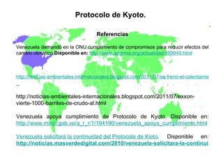 Protocolo de Kyoto.   Referencias Venezuela demandó en la ONU cumplimiento de compromisos para reducir efectos del cambio climático  Disponible en:   http://www.aporrea.org/actualidad/n99049.html http://noticias-ambientales-internacionales.blogspot.com/2011/07/se-freno-el-calentamiento-por-la.html   http://noticias-ambientales-internacionales.blogspot.com/2011/07/exxon-vierte-1000-barriles-de-crudo-al.html  Venezuela apoya cumplimiento de Protocolo de Kyoto. Disponible en:  http://www.minci.gob.ve/a_r_r/1/194190/venezuela_apoya_cumplimiento.html   Venezuela solicitará la continuidad del Protocolo de Kioto . Disponible en:   http://noticias.masverdedigital.com/2010/venezuela-solicitara-la-continuidad-del-protocolo-de-kioto/ 