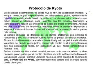 . Protocolo de Kyoto En los países desarrollados, es donde vive el 15% de la población mundial,  y los que  tienen la gran responsabilidad del calentamiento global, aportan casi la mitad de las emisiones de dióxido de carbono, por ello son estos países los que deben asumir el liderazgo, pues  cuentan con los recursos financieros y tecnología para reducir las emisiones de gases de efecto invernadero. Además los que han sufrido de fenómenos naturales como la creciente exposición a sequias, tormentas intensas, frenando los esfuerzos de desarrollo de los países más pobres.  El cambio climático es diferente de los demás problemas que enfrenta la humanidad y nos reta a cambiar nuestra forma de pensar de muchas maneras. El cambio climático amenaza a toda la humanidad y solo se podrá atajar si todos los países del mundo luchan juntos, porque este cambio es el único problema al que nos enfrentamos todos, sin excepción, ya que  todos compartirnos el Planeta Tierra. Se han tomado medidas a nivel mundial, aunque no lo parezca existen muchas personas preocupadas por el cambio climático, durante la Convención Marco de las Naciones Unidas  Cambio Climático nace o es como especie de addenun de este, el  Protocolo de Kyoto , convirtiéndose más celebre que el propio tratado que le dio origen.    