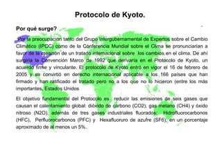 Protocolo de Kyoto. Por qué surge? Por la preocupación tanto del Grupo Intergubernamental de Expertos sobre el Cambio Climático (IPCC) como de la Conferencia Mundial sobre el Clima se pronunciarían a favor de la creación de un tratado internacional sobre  los cambios en el clima. De ahí surgiría la Convención Marco de 1992 que derivaría en el Protocolo de Kyoto, un acuerdo firme y vinculante. El protocolo de Kyoto entró en vigor el 16 de febrero de 2005 y se convirtió en derecho internacional aplicable a los 166 países que han firmado y han ratificado el tratado pero no a los que no lo hicieron (entre los más importantes, Estados Unidos El objetivo fundamental del Protocolo es  reducir las emisiones de seis gases que causan el calentamiento global: dióxido de carbono (CO2), gas metano (CH4) y óxido nitroso (N2O), además de tres gases industriales fluorados:  Hidrofluorocarbonos (HFC),  Perfluorocarbonos (PFC) y  Hexafluoruro de azufre (SF6), en un porcentaje aproximado de al menos un 5%. 