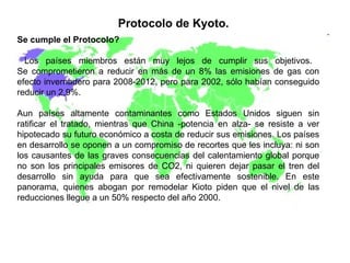 Protocolo de Kyoto.   Se cumple el Protocolo?  Los países miembros están muy lejos de cumplir sus objetivos.  Se comprometieron a reducir en más de un 8% las emisiones de gas con efecto invernadero para 2008-2012, pero para 2002, sólo habían conseguido reducir un 2,9%.  Aun países altamente contaminantes como Estados Unidos siguen sin ratificar el tratado, mientras que China -potencia en alza- se resiste a ver hipotecado su futuro económico a costa de reducir sus emisiones. Los países en desarrollo se oponen a un compromiso de recortes que les incluya: ni son los causantes de las graves consecuencias del calentamiento global porque no son los principales emisores de CO2, ni quieren dejar pasar el tren del desarrollo sin ayuda para que sea efectivamente sostenible. En este panorama, quienes abogan por remodelar Kioto piden que el nivel de las reducciones llegue a un 50% respecto del año 2000.  