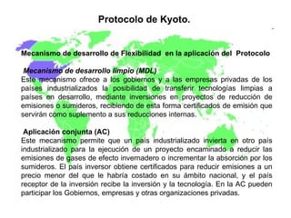 Protocolo de Kyoto.   Mecanismo de desarrollo de Flexibilidad  en la aplicación del  Protocolo Mecanismo de desarrollo limpio (MDL) Este mecanismo ofrece a los gobiernos y a las empresas privadas de los países industrializados la posibilidad de transferir tecnologías limpias a países en desarrollo, mediante inversiones en proyectos de reducción de emisiones o sumideros, recibiendo de esta forma certificados de emisión que servirán como suplemento a sus reducciones internas. Aplicación conjunta (AC)   Este mecanismo permite que un país industrializado invierta en otro país industrializado para la ejecución de un proyecto encaminado a reducir las emisiones de gases de efecto invernadero o incrementar la absorción por los sumideros. El país inversor obtiene certificados para reducir emisiones a un precio menor del que le habría costado en su ámbito nacional, y el país receptor de la inversión recibe la inversión y la tecnología. En la AC pueden participar los Gobiernos, empresas y otras organizaciones privadas. 