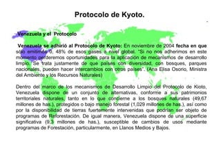 Protocolo de Kyoto.   Venezuela y el  Protocolo Venezuela se adhirió al Protocolo de Kyoto:  En noviembre de 2004  fecha en que  sólo emitimos 0, 48% de esos gases a nivel global. “Si no nos adherimos en este momento perderemos oportunidades para la aplicación de mecanismos de desarrollo limpio. Se trata justamente de que países con diversidad, con bosques, parques nacionales, pueden hacer intercambios con otros países”. (Ana Elisa Osorio, Ministra del Ambiente y los Recursos Naturales)  Dentro del marco de los mecanismos de Desarrollo Limpio del Protocolo de Kioto, Venezuela dispone de un conjunto de alternativas, conforme a sus patrimonios territoriales naturales, tanto en lo que concierne a los bosques naturales (49,67 millones de has.), protegidos o bajo manejo forestal (1,029 millones de has.), así como por la disponibilidad de tierras fuertemente intervenidas que podrían ser objeto de programas de Reforestación. De igual manera, Venezuela dispone de una superficie significativa (9,3 millones de has.), susceptible de cambios de usos mediante programas de Forestación, particularmente, en Llanos Medios y Bajos. 