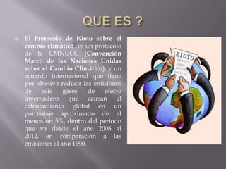    El Protocolo de Kioto sobre el
    cambio climático2 es un protocolo
    de la CMNUCC (Convención
    Marco de las Naciones Unidas
    sobre el Cambio Climático), y un
    acuerdo internacional que tiene
    por objetivo reducir las emisiones
    de    seis    gases    de   efecto
    invernadero que        causan el
    calentamiento global en un
    porcentaje aproximado de al
    menos un 5%, dentro del periodo
    que va desde el año 2008 al
    2012, en comparación a las
    emisiones al año 1990.
 