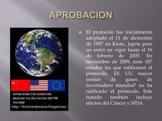    El protocolo fue inicialmente
    adoptado el 11 de diciembre
    de 1997 en Kioto, Japón pero
    no entró en vigor hasta el 16
    de febrero de 2005. En
    noviembre de 2009, eran 187
    estados los que ratificaron el
    protocolo.3 EE. UU. mayor
    emisor      de    gases     de
    invernadero mundial4 no ha
    ratificado el protocolo. Este
    tratado     también    incluye
    efectos del Cáncer y SIDA
 