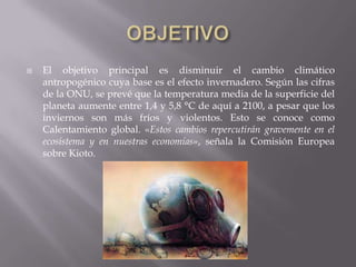    El objetivo principal es disminuir el cambio climático
    antropogénico cuya base es el efecto invernadero. Según las cifras
    de la ONU, se prevé que la temperatura media de la superficie del
    planeta aumente entre 1,4 y 5,8 °C de aquí a 2100, a pesar que los
    inviernos son más fríos y violentos. Esto se conoce como
    Calentamiento global. «Estos cambios repercutirán gravemente en el
    ecosistema y en nuestras economías», señala la Comisión Europea
    sobre Kioto.
 