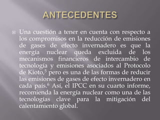    Una cuestión a tener en cuenta con respecto a
    los compromisos en la reducción de emisiones
    de gases de efecto invernadero es que la
    energía nuclear queda excluida de los
    mecanismos financieros de intercambio de
    tecnología y emisiones asociados al Protocolo
    de Kioto,5 pero es una de las formas de reducir
    las emisiones de gases de efecto invernadero en
    cada país.6 Así, el IPCC en su cuarto informe,
    recomienda la energía nuclear como una de las
    tecnologías clave para la mitigación del
    calentamiento global.
 